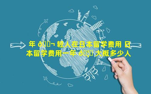 年 🐬 轻人在日本留学费用 日本留学费用一年 🦁 大概多少人民币